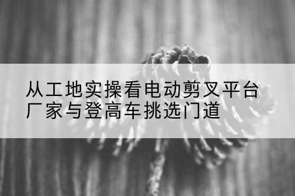 潢川电动剪叉升降平台厂家-从工地实操看电动剪叉平台厂家与登高车挑选门道