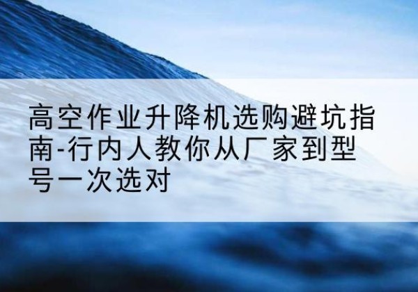 潢川升降平台厂家-高空作业升降机选购避坑指南-行内人教你从厂家到型号一次选对