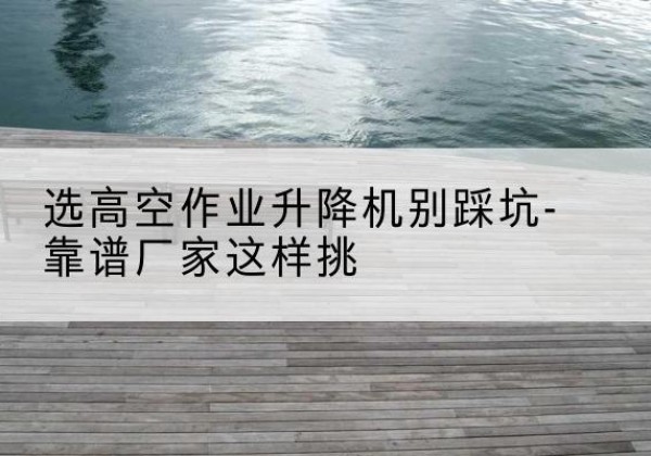 潢川剪叉式升降机厂家-选高空作业升降机别踩坑-靠谱厂家这样挑