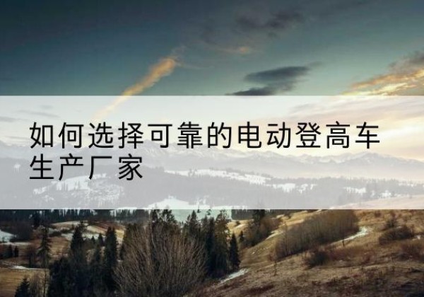 潢川电动登高车厂家-如何选择可靠的电动登高车生产厂家