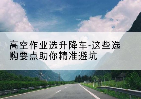 潢川升降车厂家-高空作业选升降车-这些选购要点助你*避坑