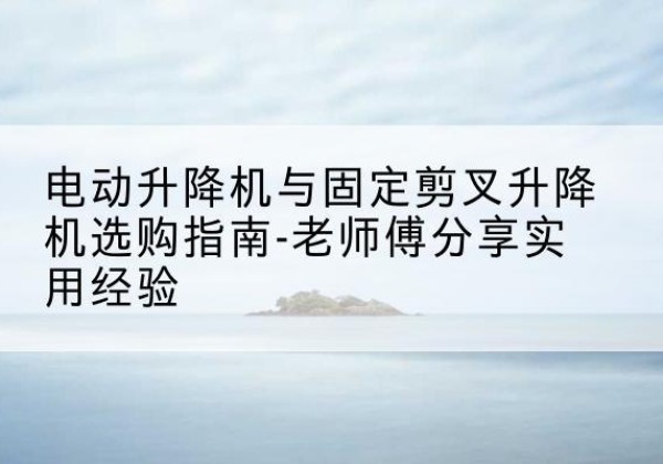 潢川电动升降机怎么选-电动升降机与固定剪叉升降机选购指南-老师傅分享实用经验