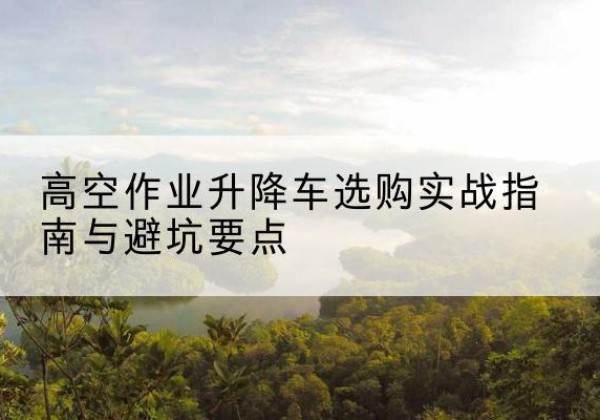 潢川升降车怎么选-高空作业升降车选购实战指南与避坑要点